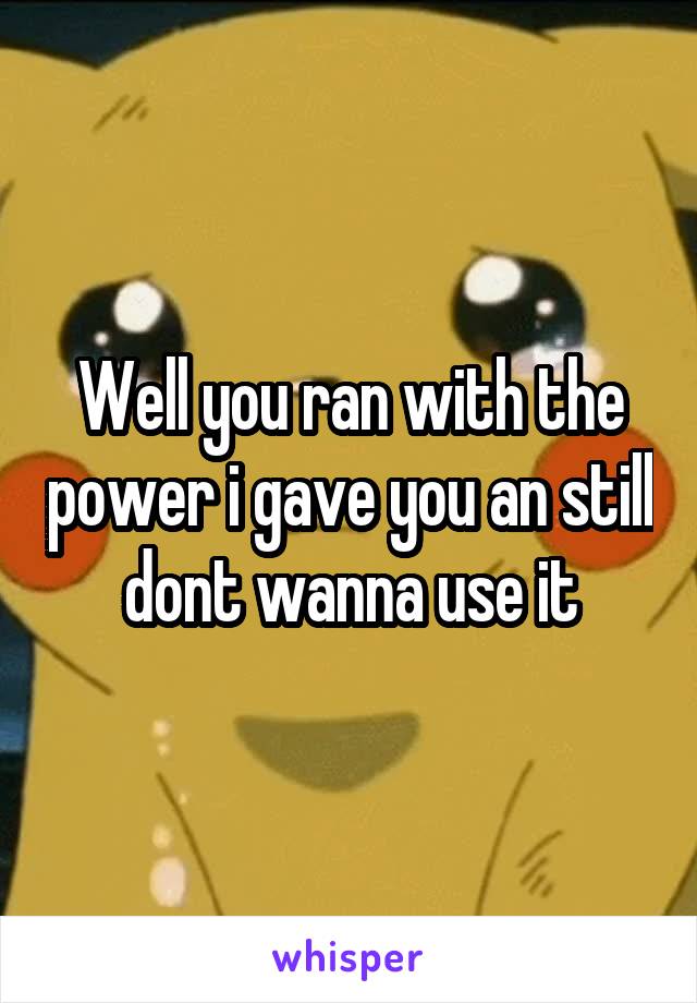 Well you ran with the power i gave you an still dont wanna use it