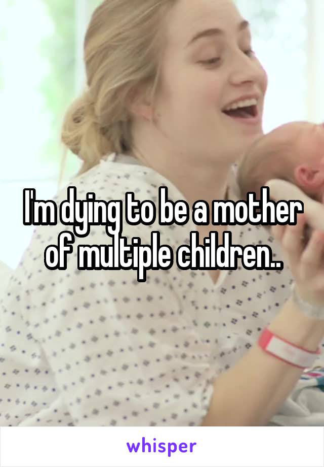 I'm dying to be a mother of multiple children..