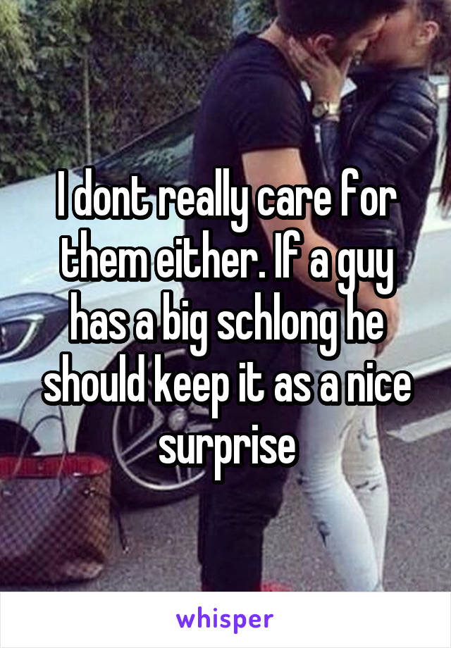 I dont really care for them either. If a guy has a big schlong he should keep it as a nice surprise