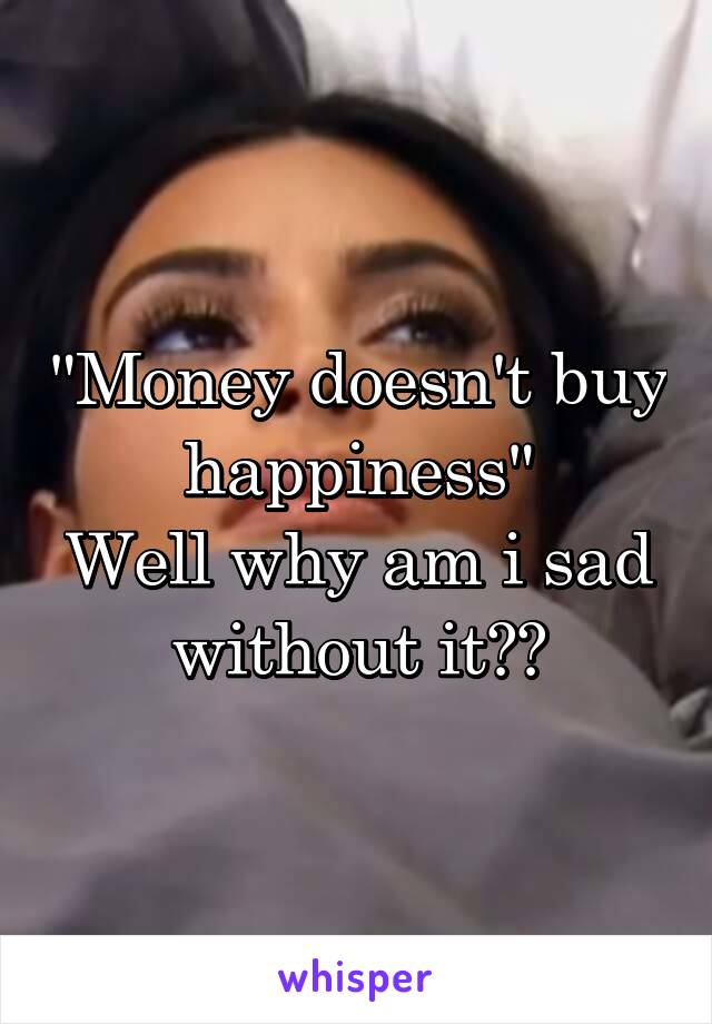 "Money doesn't buy happiness"
Well why am i sad without it??