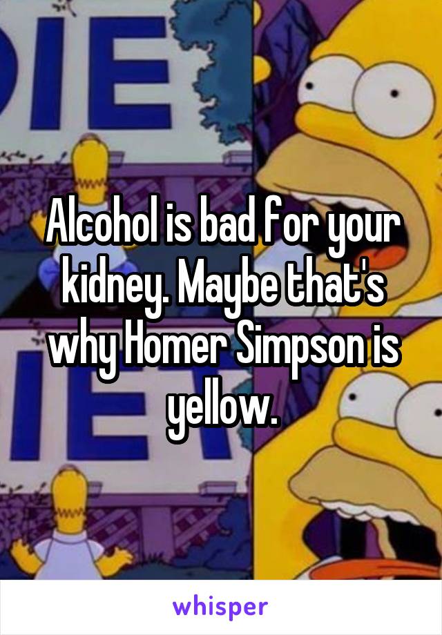 Alcohol is bad for your kidney. Maybe that's why Homer Simpson is yellow.