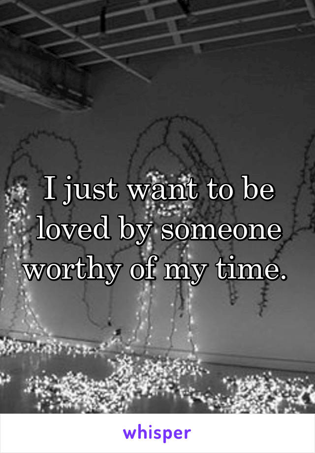 I just want to be loved by someone worthy of my time. 
