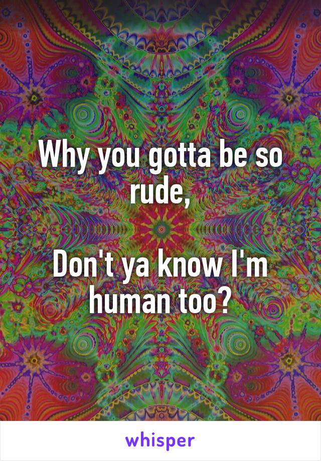 Why you gotta be so rude,

Don't ya know I'm human too?