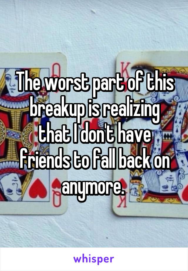 The worst part of this breakup is realizing that I don't have friends to fall back on anymore. 