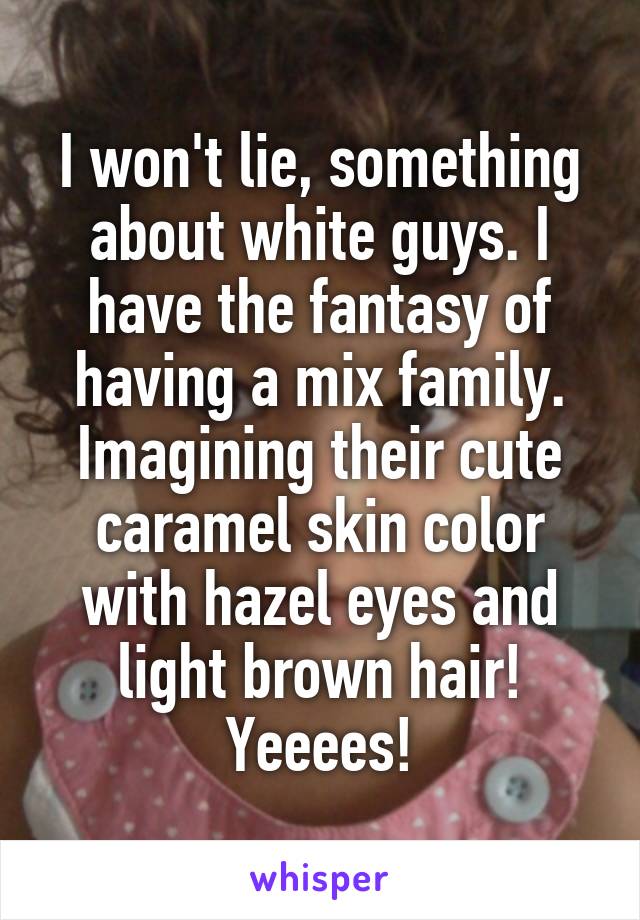 I won't lie, something about white guys. I have the fantasy of having a mix family. Imagining their cute caramel skin color with hazel eyes and light brown hair! Yeeees!