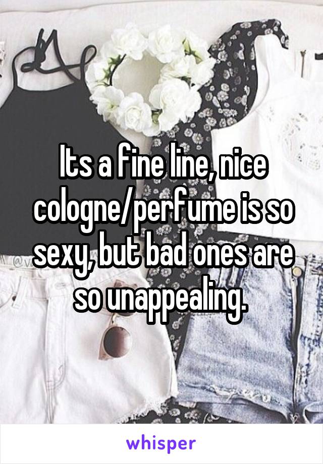 Its a fine line, nice cologne/perfume is so sexy, but bad ones are so unappealing. 