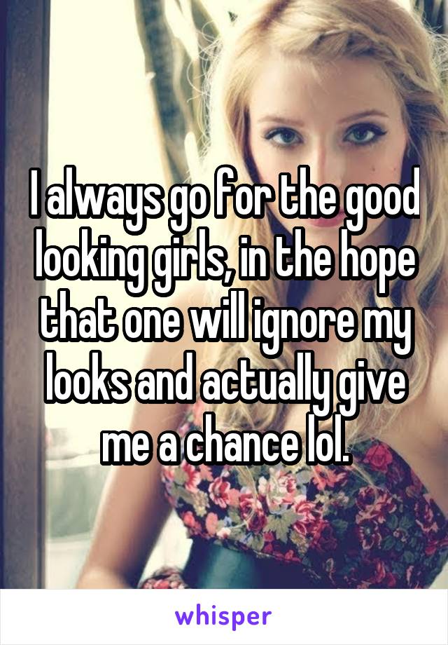 I always go for the good looking girls, in the hope that one will ignore my looks and actually give me a chance lol.