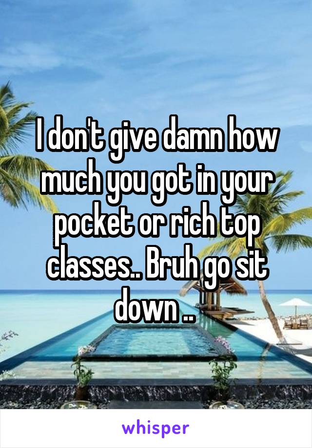 I don't give damn how much you got in your pocket or rich top classes.. Bruh go sit down .. 