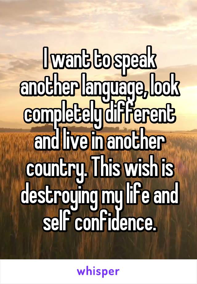 I want to speak another language, look completely different and live in another country. This wish is destroying my life and self confidence.