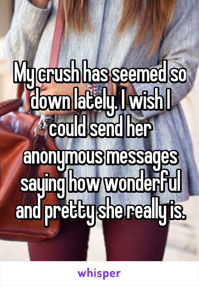 My crush has seemed so down lately. I wish I could send her anonymous messages saying how wonderful and pretty she really is.