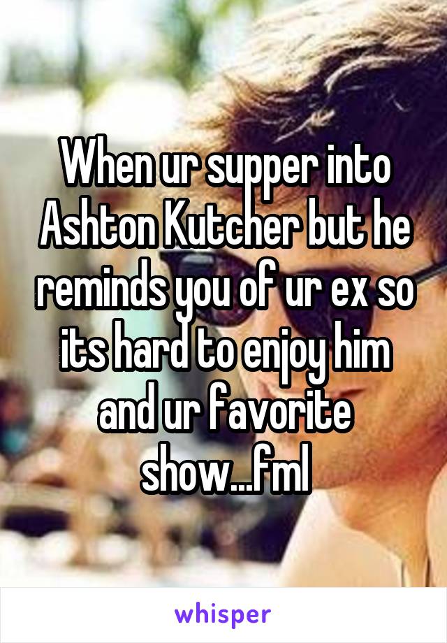 When ur supper into Ashton Kutcher but he reminds you of ur ex so its hard to enjoy him and ur favorite show...fml