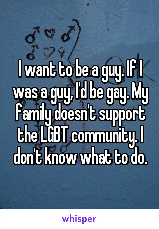 I want to be a guy. If I was a guy, I'd be gay. My family doesn't support the LGBT community. I don't know what to do.