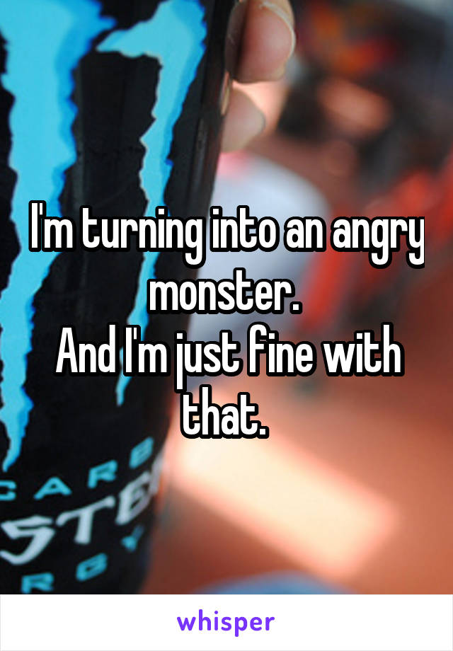 I'm turning into an angry monster. 
And I'm just fine with that. 