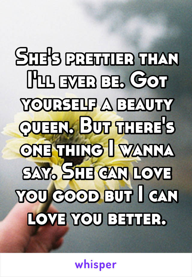 She's prettier than I'll ever be. Got yourself a beauty queen. But there's one thing I wanna say. She can love you good but I can love you better.