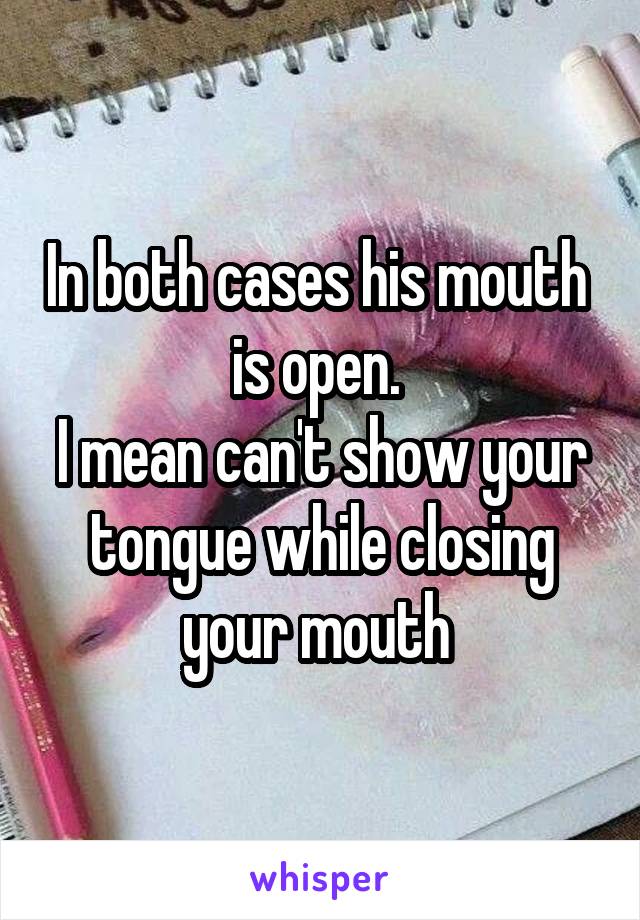 In both cases his mouth  is open. 
I mean can't show your tongue while closing your mouth 