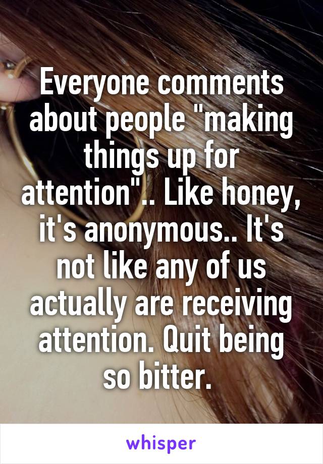 Everyone comments about people "making things up for attention".. Like honey, it's anonymous.. It's not like any of us actually are receiving attention. Quit being so bitter. 