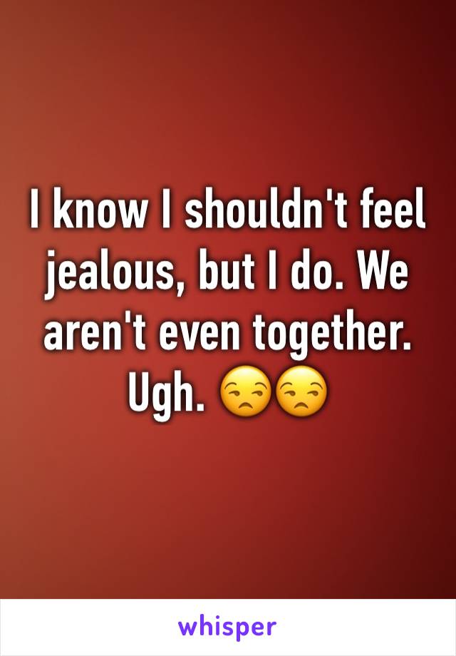 I know I shouldn't feel jealous, but I do. We aren't even together. Ugh. 😒😒
