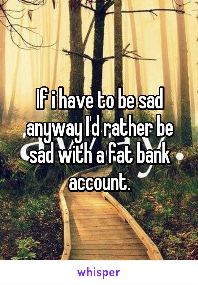 If i have to be sad anyway I'd rather be sad with a fat bank account.