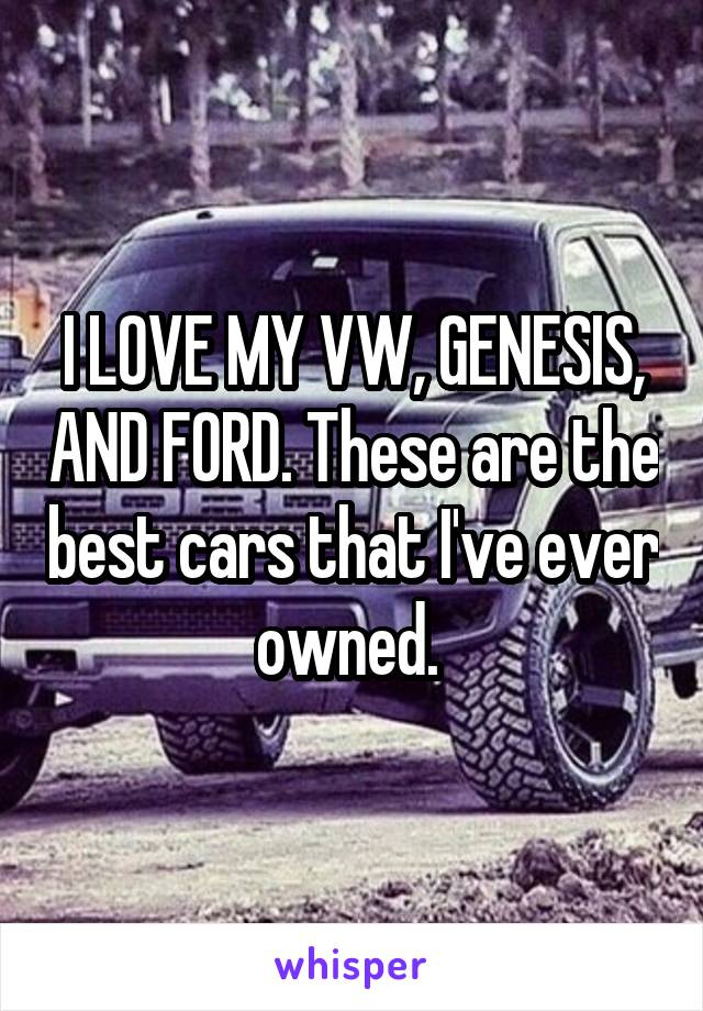 I LOVE MY VW, GENESIS, AND FORD. These are the best cars that I've ever owned. 