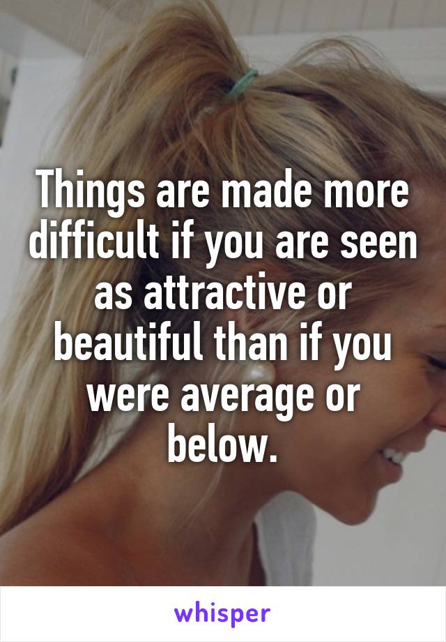 Things are made more difficult if you are seen as attractive or beautiful than if you were average or below.