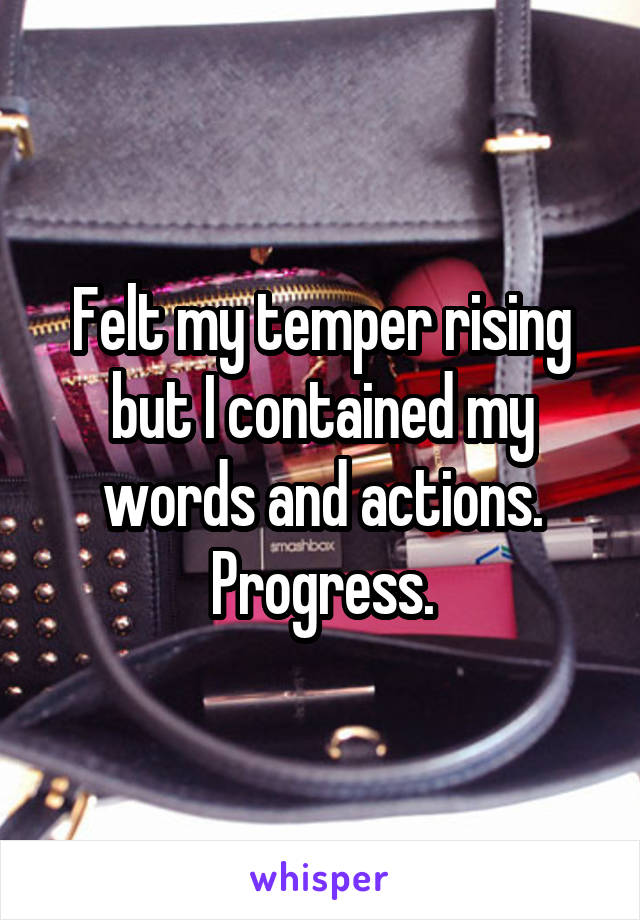 Felt my temper rising but I contained my words and actions. Progress.