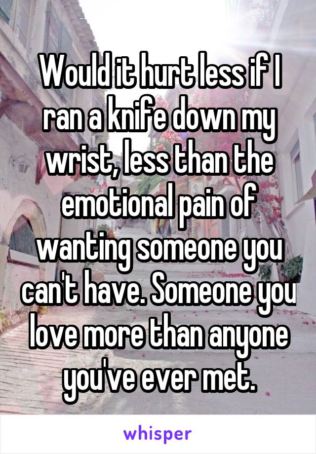 Would it hurt less if I ran a knife down my wrist, less than the emotional pain of wanting someone you can't have. Someone you love more than anyone you've ever met.