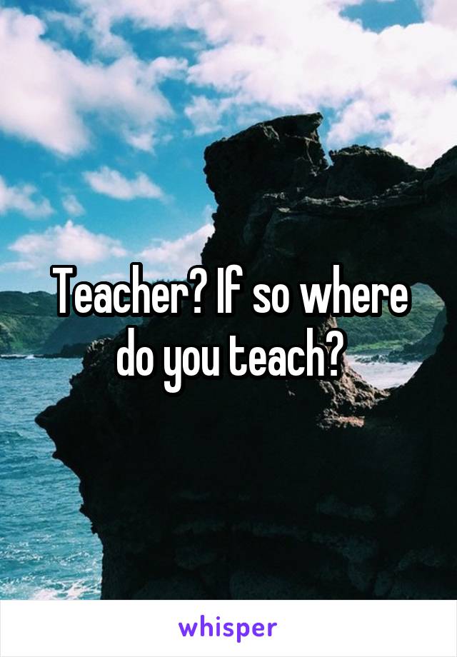 Teacher? If so where do you teach?