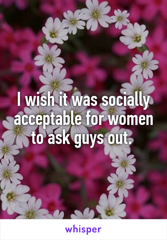 I wish it was socially acceptable for women to ask guys out. 