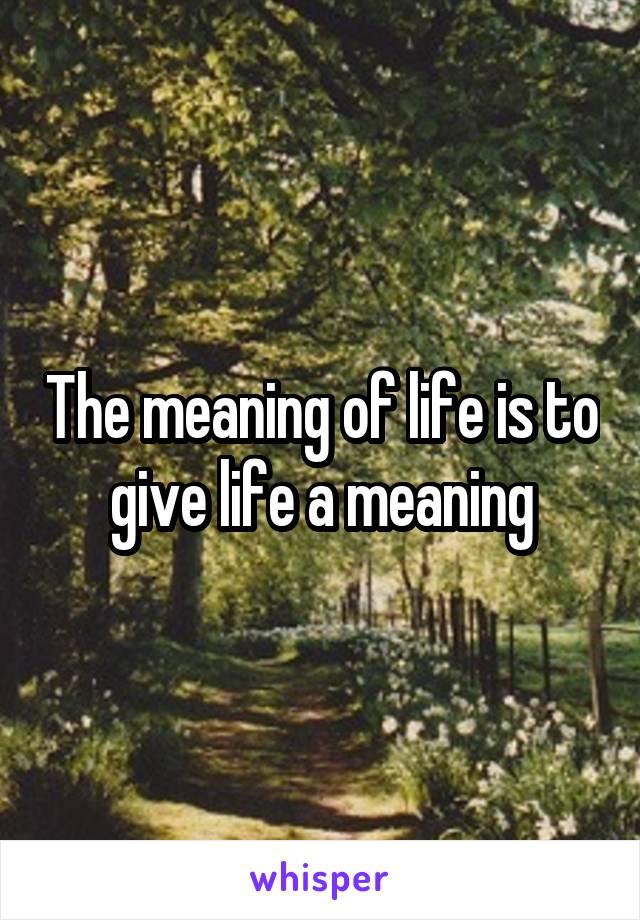 The meaning of life is to give life a meaning