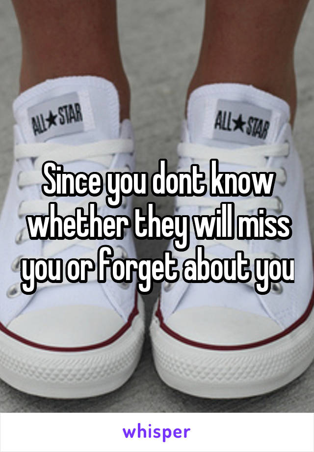 Since you dont know whether they will miss you or forget about you