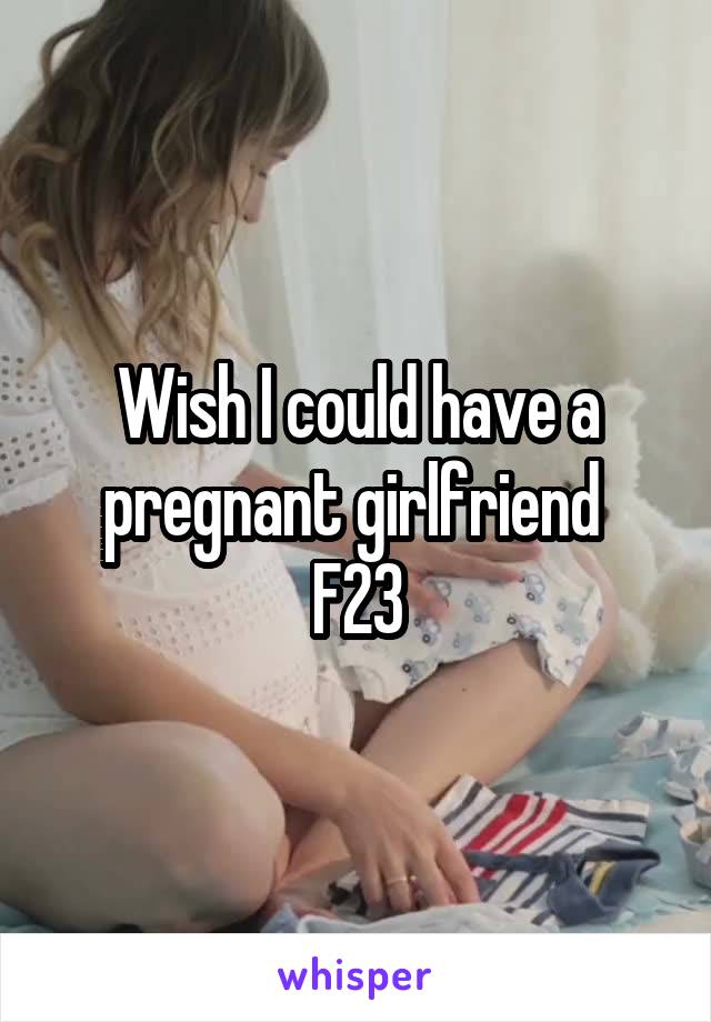 Wish I could have a pregnant girlfriend 
F23