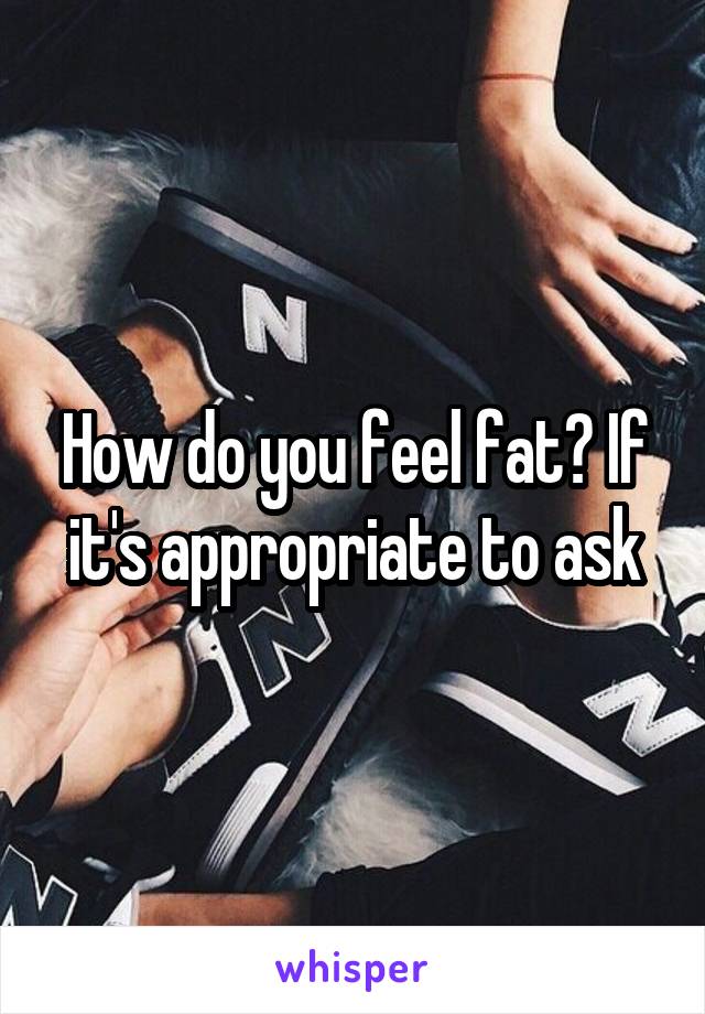 How do you feel fat? If it's appropriate to ask
