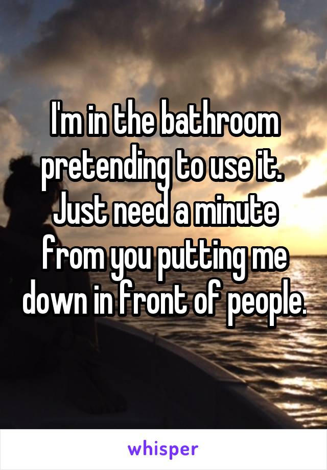 I'm in the bathroom pretending to use it. 
Just need a minute from you putting me down in front of people. 