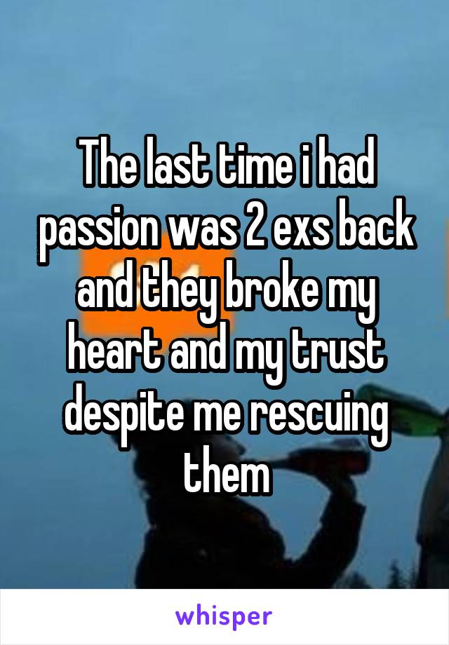 The last time i had passion was 2 exs back and they broke my heart and my trust despite me rescuing them