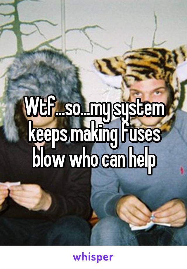 Wtf...so...my system keeps making fuses blow who can help