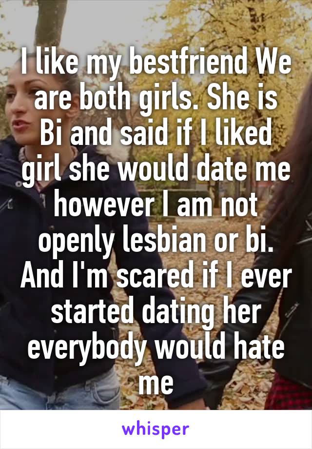 I like my bestfriend We are both girls. She is Bi and said if I liked girl she would date me however I am not openly lesbian or bi. And I'm scared if I ever started dating her everybody would hate me
