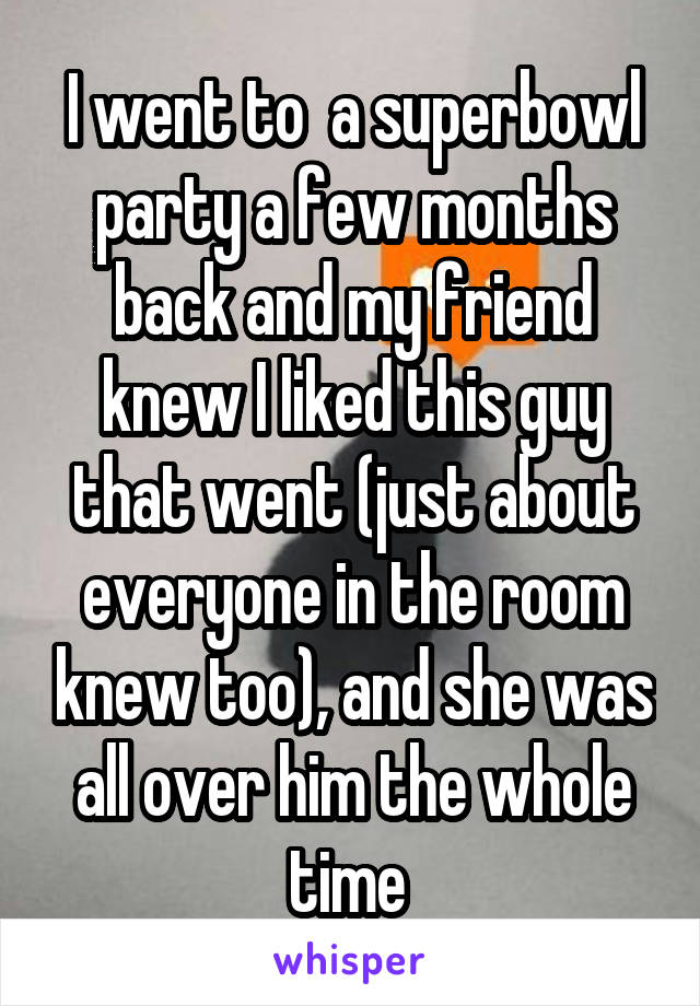 I went to  a superbowl party a few months back and my friend knew I liked this guy that went (just about everyone in the room knew too), and she was all over him the whole time 