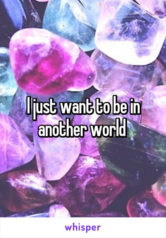 I just want to be in another world 