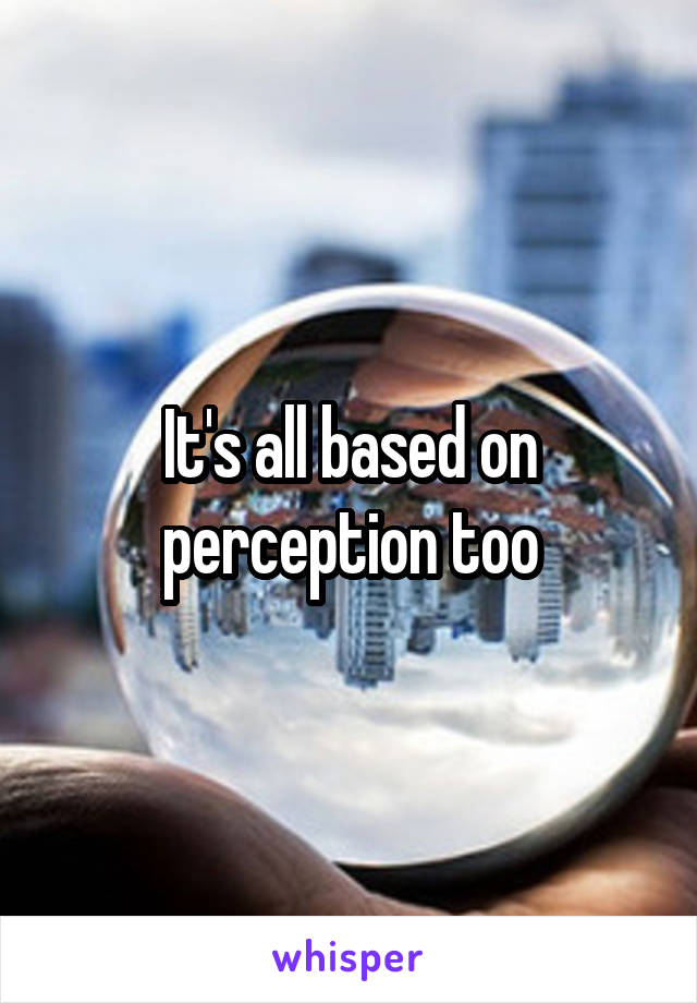 It's all based on perception too