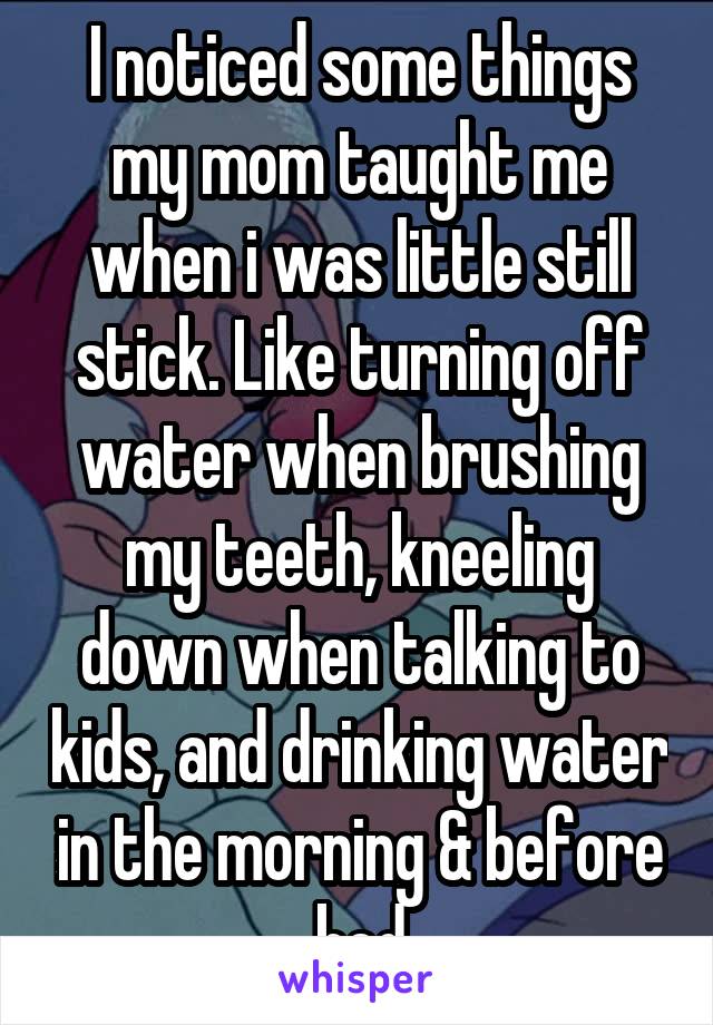 I noticed some things my mom taught me when i was little still stick. Like turning off water when brushing my teeth, kneeling down when talking to kids, and drinking water in the morning & before bed
