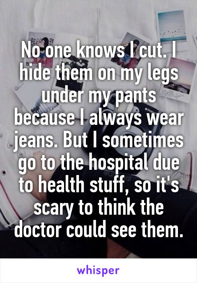 No one knows I cut. I hide them on my legs under my pants because I always wear jeans. But I sometimes go to the hospital due to health stuff, so it's scary to think the doctor could see them.