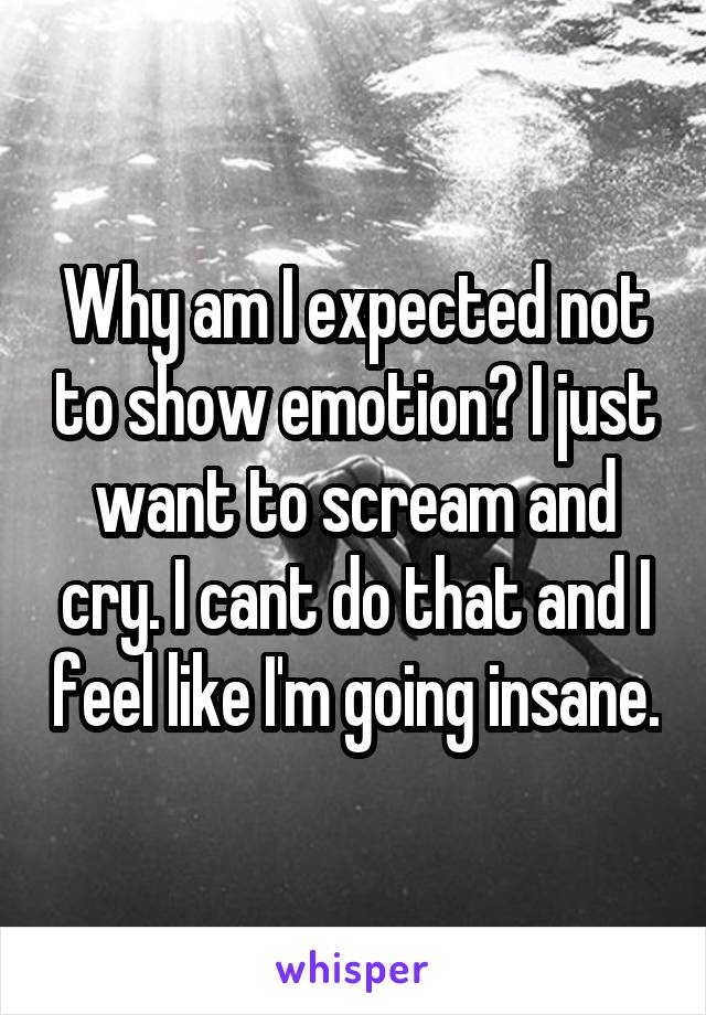 Why am I expected not to show emotion? I just want to scream and cry. I cant do that and I feel like I'm going insane.
