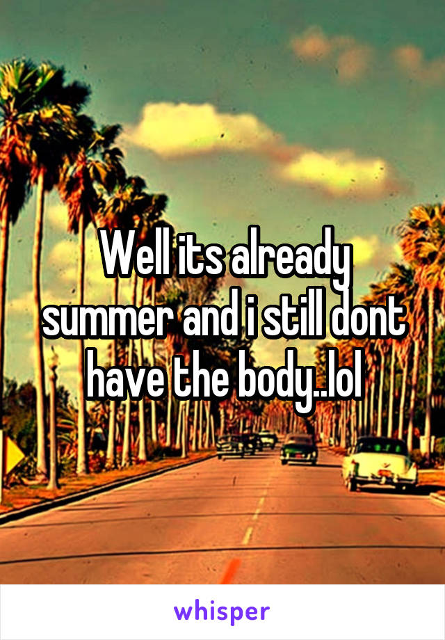 Well its already summer and i still dont have the body..lol