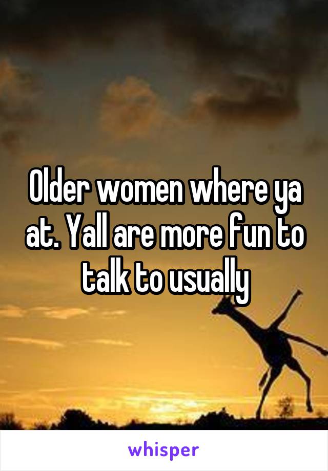 Older women where ya at. Yall are more fun to talk to usually