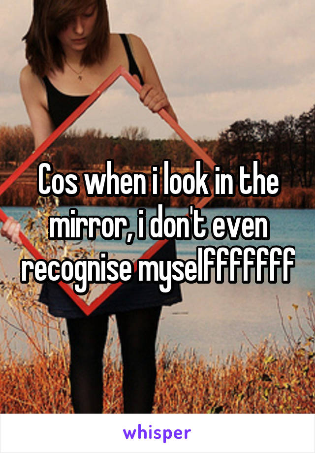 Cos when i look in the mirror, i don't even recognise myselfffffff