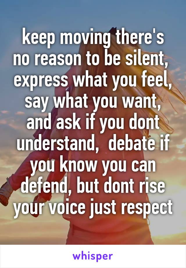 keep moving there's no reason to be silent,  express what you feel,  say what you want,  and ask if you dont understand,  debate if you know you can defend, but dont rise your voice just respect 