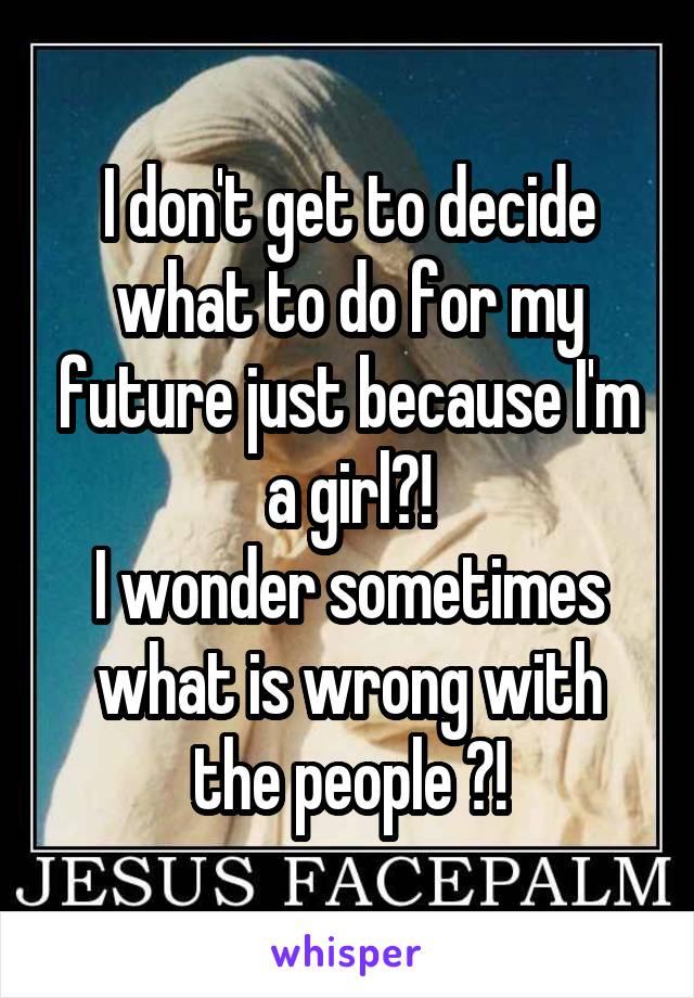 I don't get to decide what to do for my future just because I'm a girl?!
I wonder sometimes what is wrong with the people ?!