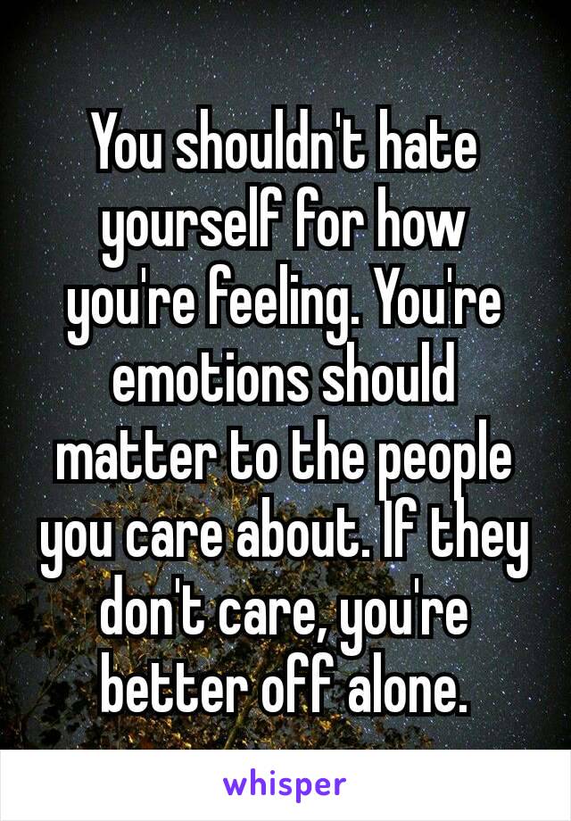 You shouldn't hate yourself for how you're​ feeling. You're emotions should matter to the people you care about. If they don't care, you're better off alone.