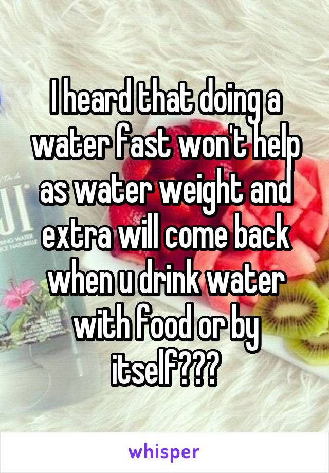 I heard that doing a water fast won't help as water weight and extra will come back when u drink water with food or by itself???