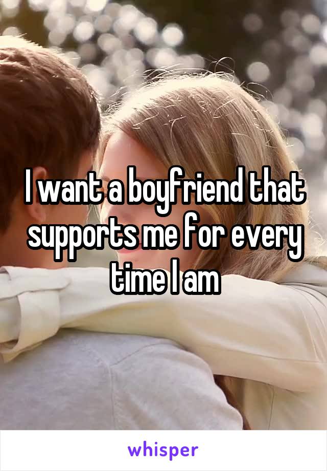 I want a boyfriend that supports me for every time I am